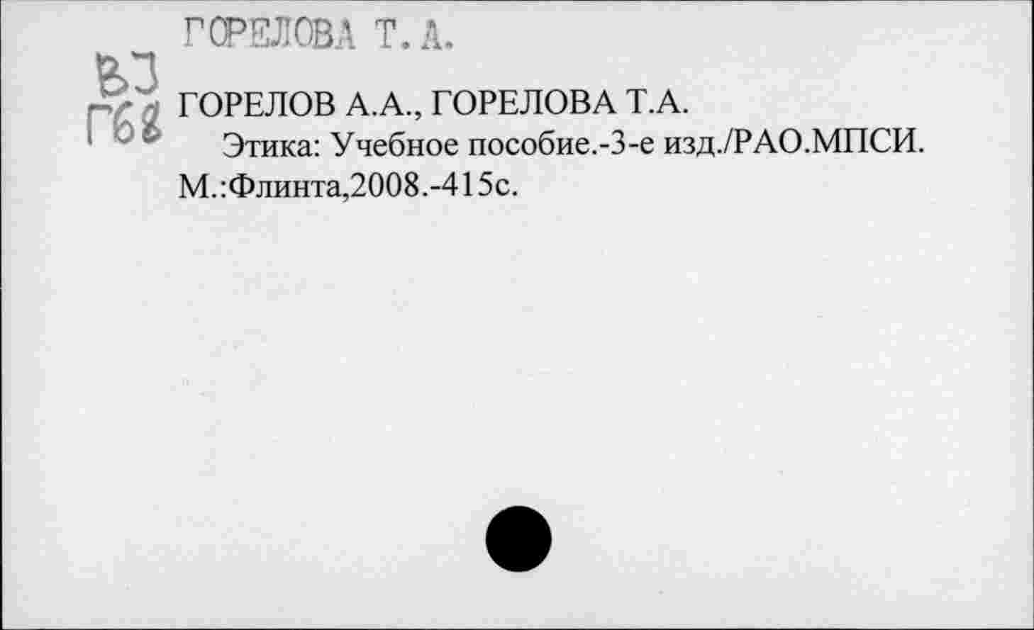 ﻿ГОРЕЛОВА Т.А.
ьп
рг £ ГОРЕЛОВ А.А., ГОРЕЛОВА Т.А.
Этика: Учебное пособие.-3-е изд./РАО.МПСИ.
М.:Флинта,2008.-415с.